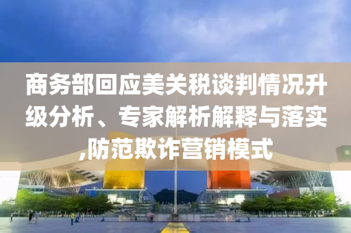 商務(wù)部回應(yīng)美關(guān)稅談判情況升級(jí)分析、專家解析解釋與落實(shí),防范欺詐營(yíng)銷模式