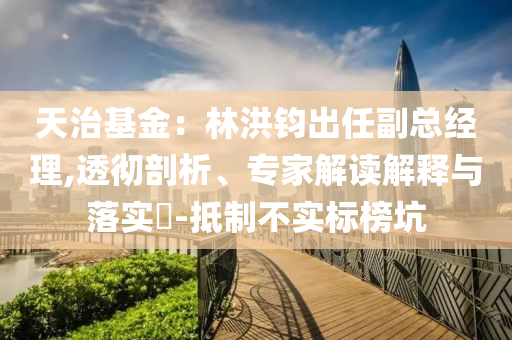 天治基金：林洪鈞出任副總經(jīng)理,透徹剖析、專家解讀解釋與落實(shí)?-抵制不實(shí)標(biāo)榜坑