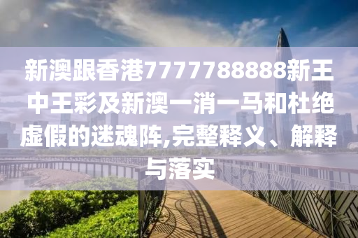 新澳跟香港7777788888新王中王彩及新澳一消一馬和杜絕虛假的迷魂陣,完整釋義、解釋與落實(shí)