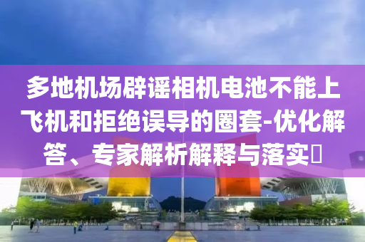 多地機(jī)場(chǎng)辟謠相機(jī)電池不能上飛機(jī)和拒絕誤導(dǎo)的圈套-優(yōu)化解答、專家解析解釋與落實(shí)?
