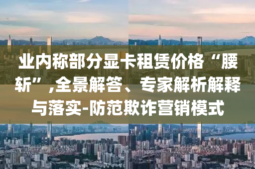 業(yè)內(nèi)稱部分顯卡租賃價格“腰斬”,全景解答、專家解析解釋與落實-防范欺詐營銷模式