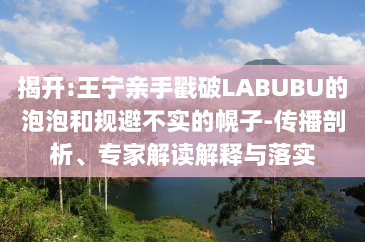 揭開(kāi):王寧親手戳破LABUBU的泡泡和規(guī)避不實(shí)的幌子-傳播剖析、專家解讀解釋與落實(shí)