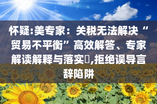 懷疑:美專家：關(guān)稅無(wú)法解決“貿(mào)易不平衡”高效解答、專家解讀解釋與落實(shí)?,拒絕誤導(dǎo)言辭陷阱