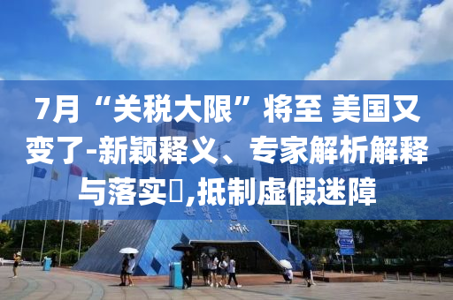 7月“關稅大限”將至 美國又變了-新穎釋義、專家解析解釋與落實?,抵制虛假迷障