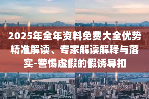 2025年全年資料免費(fèi)大全優(yōu)勢(shì)精準(zhǔn)解讀、專家解讀解釋與落實(shí)-警惕虛假的假誘導(dǎo)扣