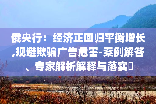 俄央行：經(jīng)濟(jì)正回歸平衡增長,規(guī)避欺騙廣告危害-案例解答、專家解析解釋與落實(shí)?