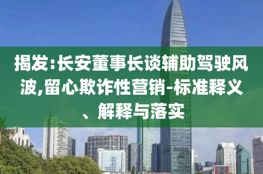 揭發(fā):長(zhǎng)安董事長(zhǎng)談?shì)o助駕駛風(fēng)波,留心欺詐性營(yíng)銷-標(biāo)準(zhǔn)釋義、解釋與落實(shí)