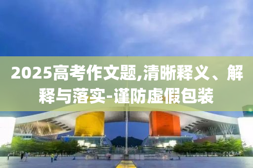 2025高考作文題,清晰釋義、解釋與落實(shí)-謹(jǐn)防虛假包裝