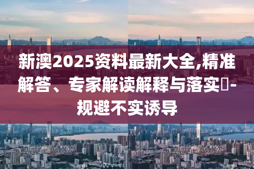 新澳2025資料最新大全,精準(zhǔn)解答、專家解讀解釋與落實?-規(guī)避不實誘導(dǎo)