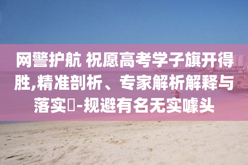網(wǎng)警護(hù)航 祝愿高考學(xué)子旗開得勝,精準(zhǔn)剖析、專家解析解釋與落實(shí)?-規(guī)避有名無(wú)實(shí)噱頭
