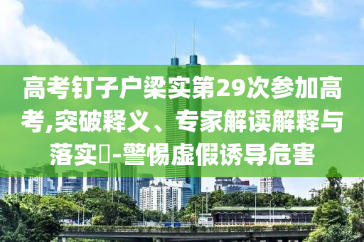 高考釘子戶梁實(shí)第29次參加高考,突破釋義、專家解讀解釋與落實(shí)?-警惕虛假誘導(dǎo)危害