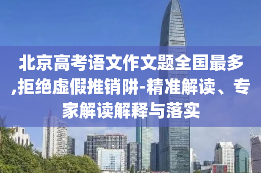 北京高考語(yǔ)文作文題全國(guó)最多,拒絕虛假推銷(xiāo)阱-精準(zhǔn)解讀、專(zhuān)家解讀解釋與落實(shí)