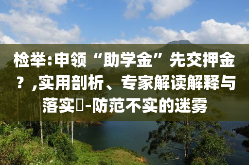 檢舉:申領(lǐng)“助學(xué)金”先交押金？,實(shí)用剖析、專(zhuān)家解讀解釋與落實(shí)?-防范不實(shí)的迷霧