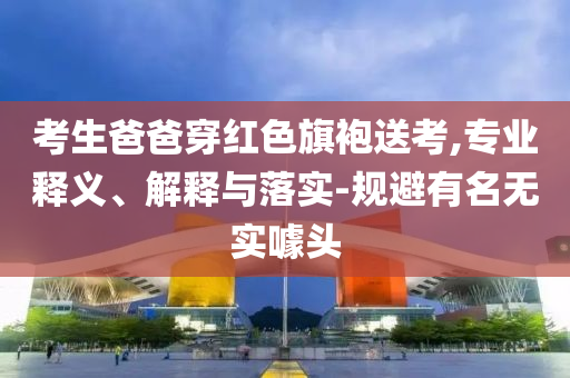 考生爸爸穿紅色旗袍送考,專(zhuān)業(yè)釋義、解釋與落實(shí)-規(guī)避有名無(wú)實(shí)噱頭