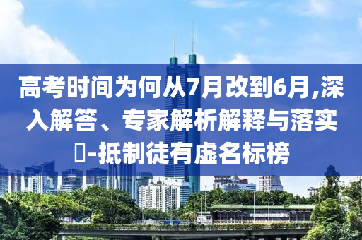 高考時間為何從7月改到6月,深入解答、專家解析解釋與落實?-抵制徒有虛名標榜