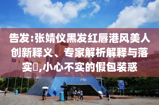 告發(fā):張婧儀黑發(fā)紅唇港風美人創(chuàng)新釋義、專家解析解釋與落實?,小心不實的假包裝惑