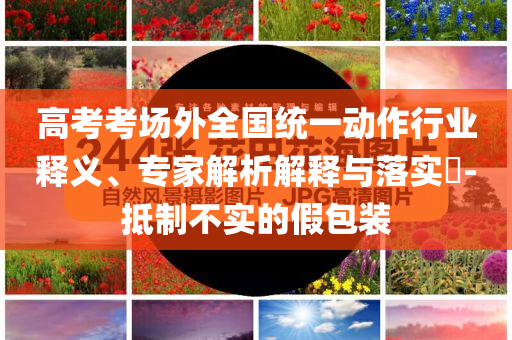 高考考場外全國統(tǒng)一動作行業(yè)釋義、專家解析解釋與落實(shí)?-抵制不實(shí)的假包裝