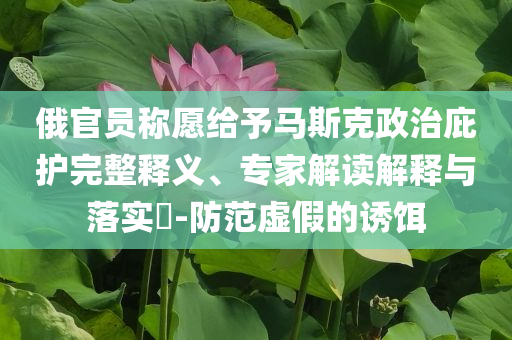 俄官員稱愿給予馬斯克政治庇護(hù)完整釋義、專家解讀解釋與落實(shí)?-防范虛假的誘餌