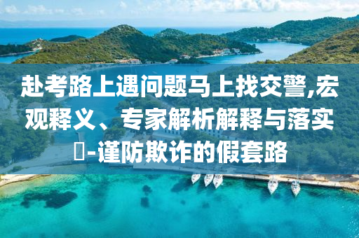 赴考路上遇問題馬上找交警,宏觀釋義、專家解析解釋與落實?-謹(jǐn)防欺詐的假套路