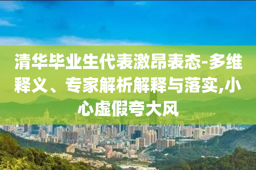 清華畢業(yè)生代表激昂表態(tài)-多維釋義、專家解析解釋與落實(shí),小心虛假夸大風(fēng)