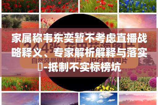 家屬稱韋東奕暫不考慮直播戰(zhàn)略釋義、專家解析解釋與落實(shí)?-抵制不實(shí)標(biāo)榜坑