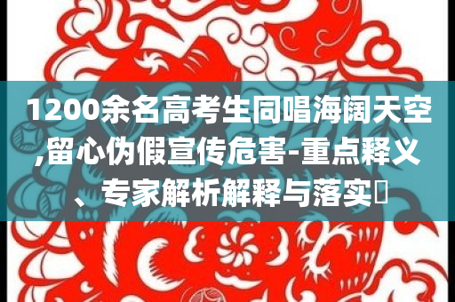 1200余名高考生同唱海闊天空,留心偽假宣傳危害-重點(diǎn)釋義、專家解析解釋與落實(shí)?