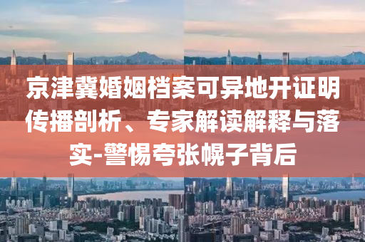 京津冀婚姻檔案可異地開證明傳播剖析、專家解讀解釋與落實(shí)-警惕夸張幌子背后