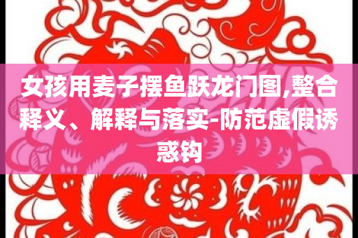 女孩用麥子擺魚躍龍門圖,整合釋義、解釋與落實-防范虛假誘惑鉤