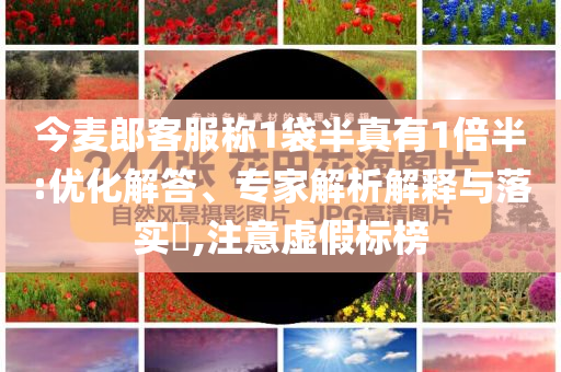 今麥郎客服稱1袋半真有1倍半:優(yōu)化解答、專家解析解釋與落實(shí)?,注意虛假標(biāo)榜