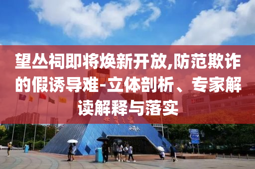 望叢祠即將煥新開放,防范欺詐的假誘導難-立體剖析、專家解讀解釋與落實