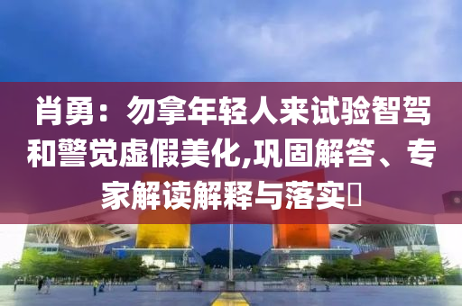 肖勇：勿拿年輕人來試驗智駕和警覺虛假美化,鞏固解答、專家解讀解釋與落實?