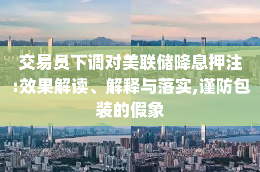 交易員下調(diào)對美聯(lián)儲降息押注:效果解讀、解釋與落實,謹防包裝的假象