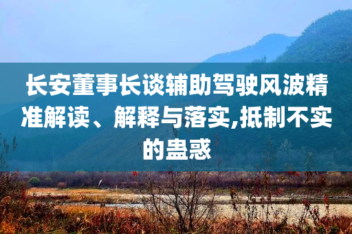 長安董事長談輔助駕駛風(fēng)波精準(zhǔn)解讀、解釋與落實,抵制不實的蠱惑