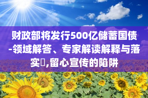 財政部將發(fā)行500億儲蓄國債-領(lǐng)域解答、專家解讀解釋與落實?,留心宣傳的陷阱