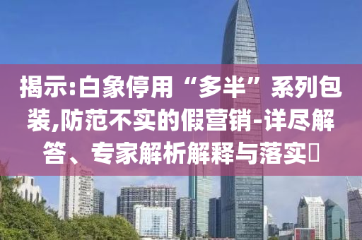 揭示:白象停用“多半”系列包裝,防范不實的假營銷-詳盡解答、專家解析解釋與落實?