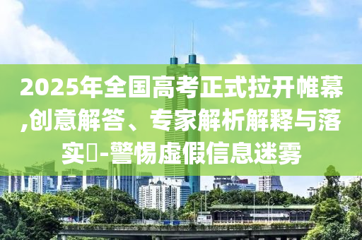 2025年全國高考正式拉開帷幕,創(chuàng)意解答、專家解析解釋與落實?-警惕虛假信息迷霧
