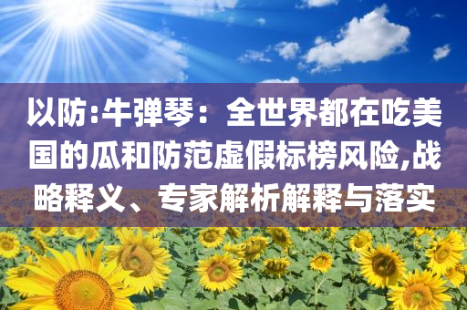 以防:牛彈琴：全世界都在吃美國(guó)的瓜和防范虛假標(biāo)榜風(fēng)險(xiǎn),戰(zhàn)略釋義、專家解析解釋與落實(shí)