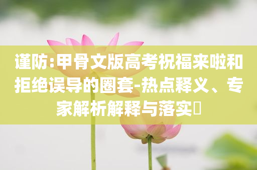 謹(jǐn)防:甲骨文版高考祝福來啦和拒絕誤導(dǎo)的圈套-熱點(diǎn)釋義、專家解析解釋與落實(shí)?