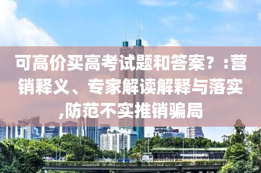 可高價(jià)買高考試題和答案？:營(yíng)銷釋義、專家解讀解釋與落實(shí),防范不實(shí)推銷騙局