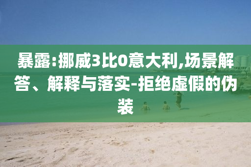 暴露:挪威3比0意大利,場(chǎng)景解答、解釋與落實(shí)-拒絕虛假的偽裝