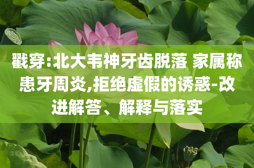 戳穿:北大韋神牙齒脫落 家屬稱患牙周炎,拒絕虛假的誘惑-改進解答、解釋與落實