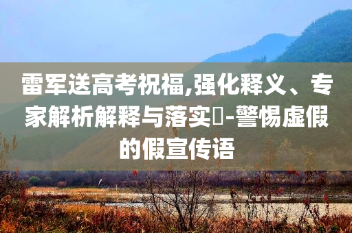 雷軍送高考祝福,強化釋義、專家解析解釋與落實?-警惕虛假的假宣傳語