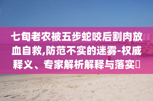 七旬老農(nóng)被五步蛇咬后割肉放血自救,防范不實的迷霧-權威釋義、專家解析解釋與落實?