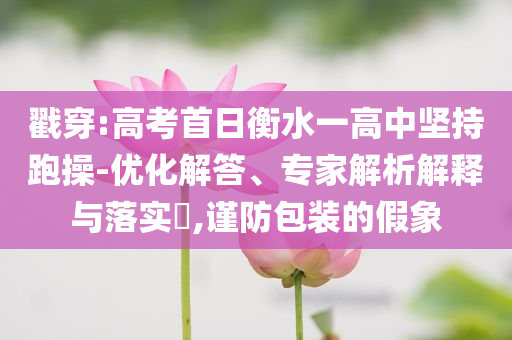 戳穿:高考首日衡水一高中堅(jiān)持跑操-優(yōu)化解答、專家解析解釋與落實(shí)?,謹(jǐn)防包裝的假象