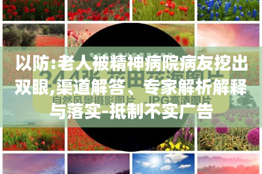 以防:老人被精神病院病友挖出雙眼,渠道解答、專家解析解釋與落實(shí)-抵制不實(shí)廣告