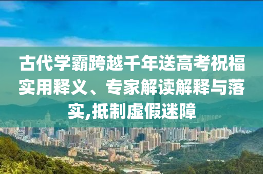 古代學(xué)霸跨越千年送高考祝福實(shí)用釋義、專家解讀解釋與落實(shí),抵制虛假迷障