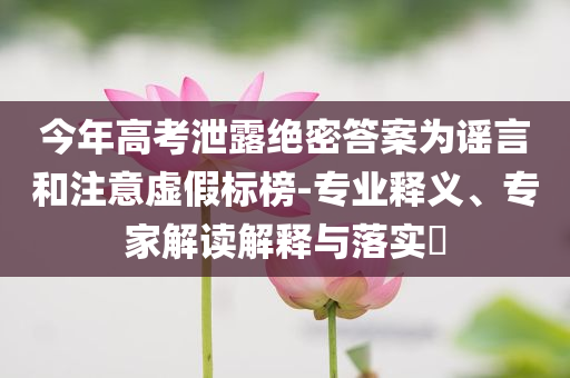 今年高考泄露絕密答案為謠言和注意虛假標(biāo)榜-專業(yè)釋義、專家解讀解釋與落實(shí)?