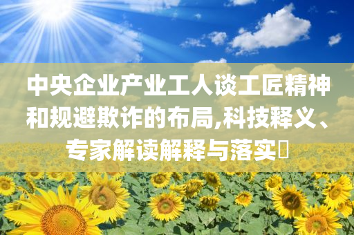 中央企業(yè)產(chǎn)業(yè)工人談工匠精神和規(guī)避欺詐的布局,科技釋義、專家解讀解釋與落實(shí)?