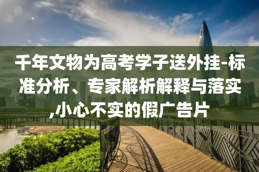 千年文物為高考學子送外掛-標準分析、專家解析解釋與落實,小心不實的假廣告片