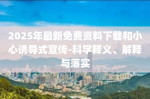 2025年最新免費(fèi)資料下載和小心誘導(dǎo)式宣傳-科學(xué)釋義、解釋與落實(shí)